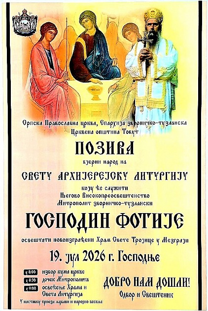 Свечано освећење новоизграђеног храма у Мезграји Косе Српска Православна црква, Епархија зворничко-тузланска и Црквена општина Тобут срдачно позивају вјерни народ на велики историјски и духовни догађај – свечано освећење новоизграђеног Храма Свете Тројице у Мезграји Косе. Овим свечаним чином и Светом архијерејском Литургијом начелствоваће Његово Високопреосвештенство Архиепископ и Митрополита зворничко-тузлански господин Фотије. Програм свечаности и богослужења Недеља, 19. јул 2026. године Господње 08:00 часова – Избор кума цркве 08:30 часова – Свечани дочек Његовог Високопреосвештенства Митрополита Фотија 09:00 часова – Освећење Храма и Света архијерејска Литургија У наставку – Трпеза љубави и народно весеље Позивамо благочестиви вјерни народ да својим молитвеним присуством узме учешћа у овом великом и благословеном сабрању, како бисмо заједно прославили подизање још једног дома Божијег на славу Свете Тројице и на духовну корист свих будућих нараштаја. Добро нам дошли!