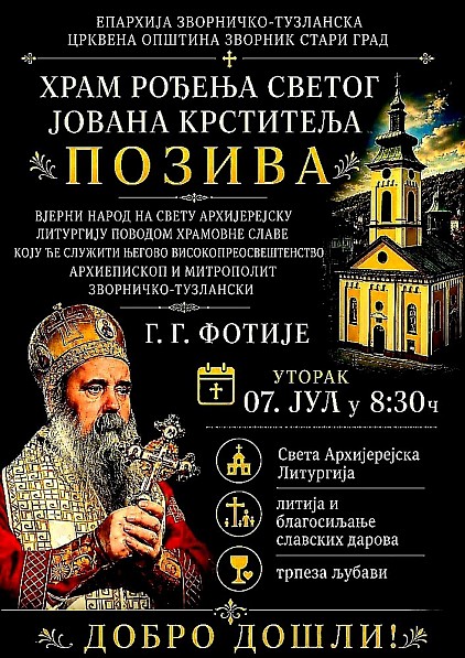 Света архијерејска Литургија и прослава храмовне славе у Зворнику (Стари Град)Црквена општина Зворник - Стари Град срдачно позива вјерни народ на свечано обиљежавање храмовне славе Храма Рођења Светог Јована Крститеља.Нарочита духовна радост овогодишње прославе патрона храма јесте присуство Његовог Високопреосвештенства Архиепископа и Митрополита зворничко-тузланског господина Фотија, који ће начелствовати свечаним евхаристијским сабрањем.Програм богослужења и свечаностиУторак, 7. јул 2026. године08:30 часова – Свечани дочек Његовог Високопреосвештенства Митрополита ФотијаУ наставку – Света архијерејска ЛитургијаНакон Литургије – Свечана литија и благосиљање славских дароваУ наставку – Заједничка трпеза љубавиПозивамо благочестиви вјерни народ да својим молитвеним присуством узме учешћа у овом великом празничном слављу поводом Ивањдана, како бисмо саборно прославили заштитника овога светог храма.Добро дошли!
